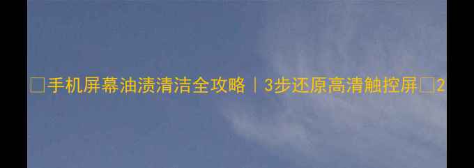 手机屏幕油渍清洁全攻略3步还原高清触控屏