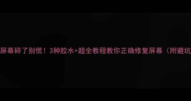 手机屏幕碎了别慌3种胶水超全教程教你正确修复屏幕附避坑指南