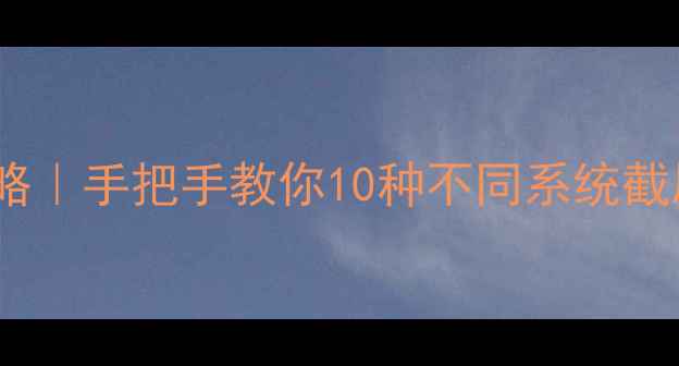 手机截屏全攻略手把手教你10种不同系统截屏方法隐藏技巧