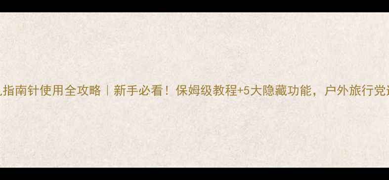 手机指南针使用全攻略新手必看保姆级教程5大隐藏功能户外旅行党速存