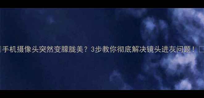 手机摄像头突然变朦胧美3步教你彻底解决镜头进灰问题