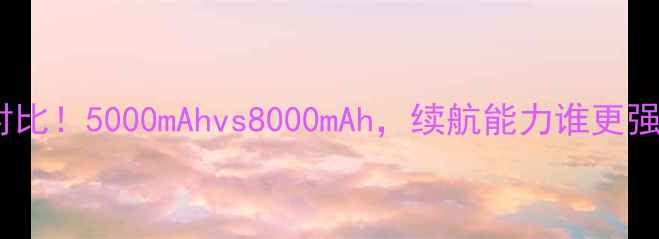 手机电池容量对比5000mAhvs8000mAh续航能力谁更强附选购指南
