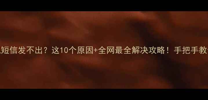 手机短信发不出这10个原因全网最全解决攻略手把手教你搞定