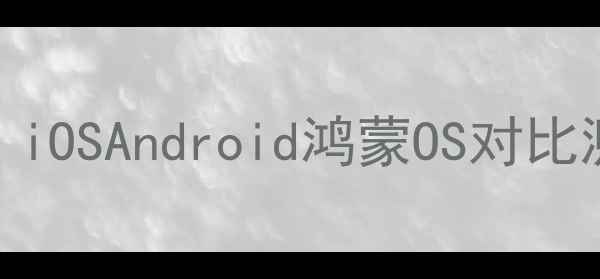 手机系统全iOSAndroid鸿蒙OS对比测评选购指南