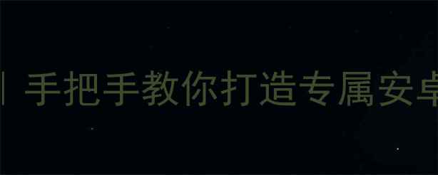 手机系统定制全攻略手把手教你打造专属安卓系统附保姆级教程