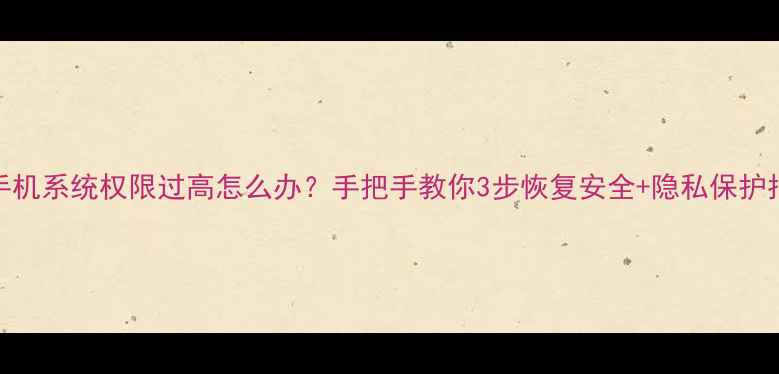 图片 📱手机系统权限过高怎么办？手把手教你3步恢复安全+隐私保护指南