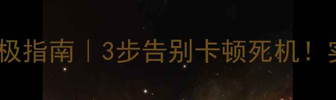手机系统清理终极指南3步告别卡顿死机实测内存翻倍技巧
