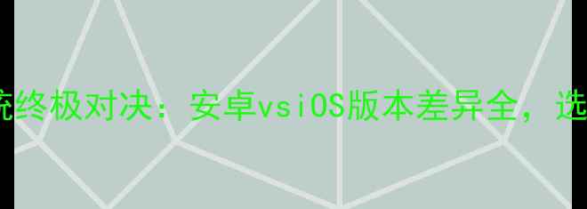手机系统终极对决安卓vsiOS版本差异全选机必看