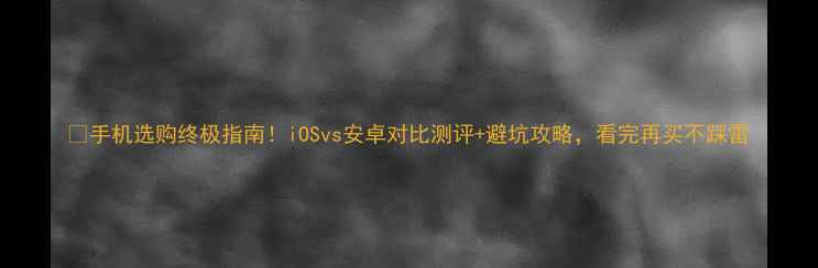 手机选购终极指南iOSvs安卓对比测评避坑攻略看完再买不踩雷