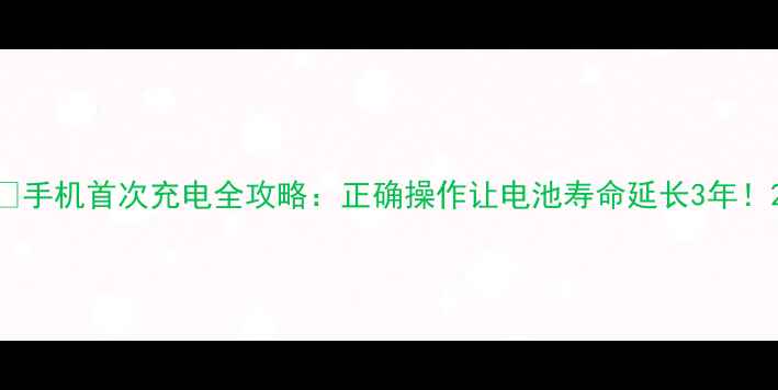 手机首次充电全攻略正确操作让电池寿命延长3年