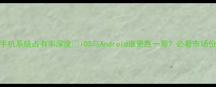 图片 📱智能手机系统占有率深度🔥iOS与Android谁更胜一筹？必看市场份额对比