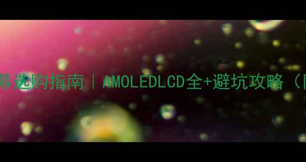最新手机屏幕选购指南AMOLEDLCD全避坑攻略附价格对比
