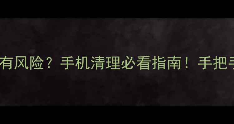 系统文件删除有风险手机清理必看指南手把手教你安全操作