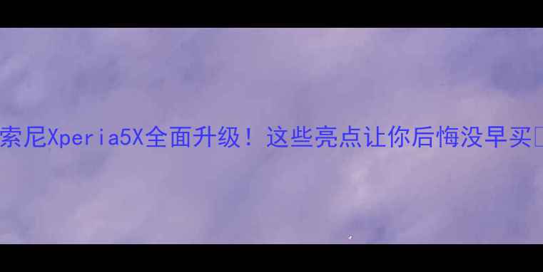 索尼Xperia5X全面升级这些亮点让你后悔没早买