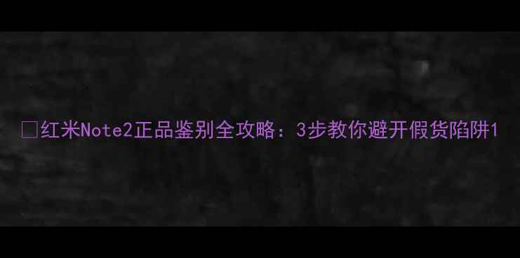 红米Note2正品鉴别全攻略3步教你避开假货陷阱