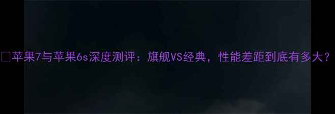 图片 📱苹果7与苹果6s深度测评：旗舰VS经典，性能差距到底有多大？