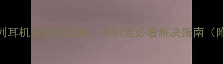 苹果AirPods系列耳机杂音全攻略手机党必看解决指南附120实操步骤