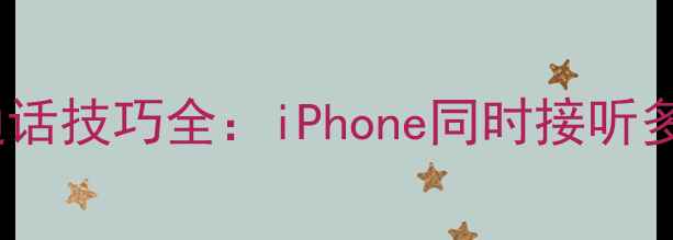 苹果手机多任务通话技巧全iPhone同时接听多个来电的正确方法