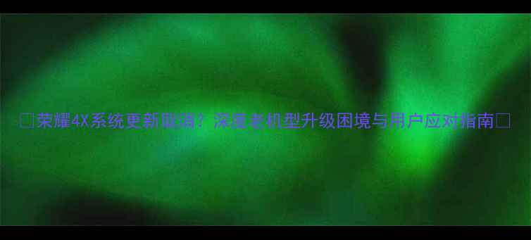 荣耀4X系统更新取消深度老机型升级困境与用户应对指南