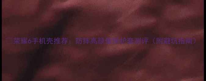 荣耀6手机壳推荐防摔高颜值保护套测评附避坑指南