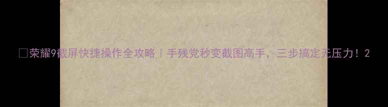 荣耀9截屏快捷操作全攻略手残党秒变截图高手三步搞定无压力