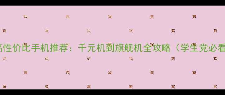 高性价比手机推荐千元机到旗舰机全攻略学生党必看