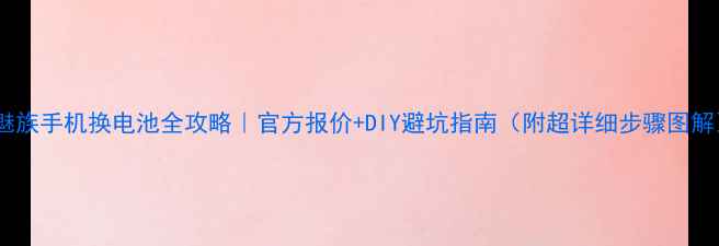 魅族手机换电池全攻略官方报价DIY避坑指南附超详细步骤图解