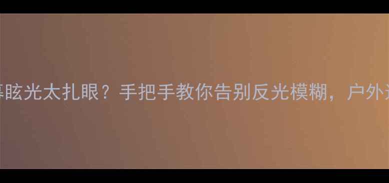 手机屏幕眩光太扎眼手把手教你告别反光模糊户外追剧党必看