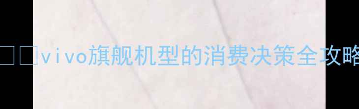 vivo旗舰机型的消费决策全攻略