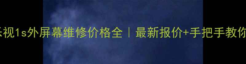 乐视1s外屏幕维修价格全最新报价手把手教你避坑