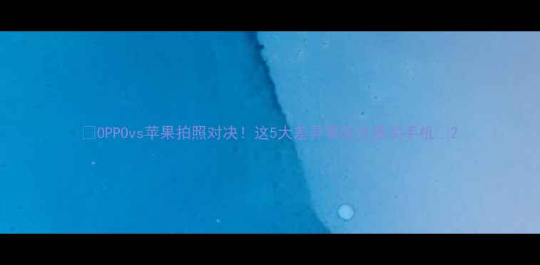 图片 📸OPPOvs苹果拍照对决！这5大差异看完才敢买手机💡2