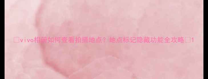 vivo相册如何查看拍摄地点地点标记隐藏功能全攻略