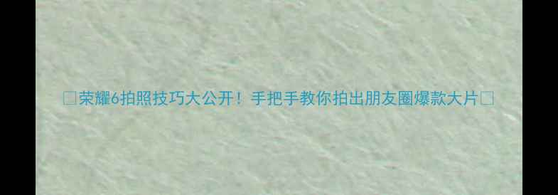 荣耀6拍照技巧大公开手把手教你拍出朋友圈爆款大片