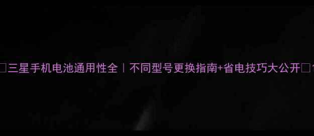 三星手机电池通用性全不同型号更换指南省电技巧大公开