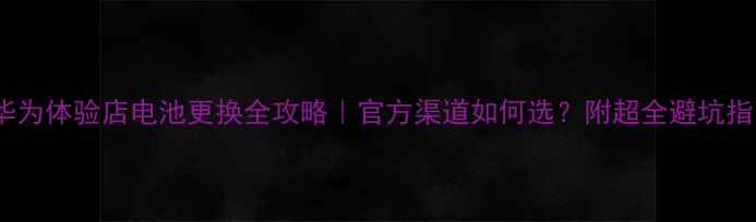图片 🔋华为体验店电池更换全攻略｜官方渠道如何选？附超全避坑指南2