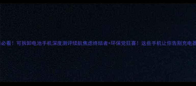 必看可拆卸电池手机深度测评续航焦虑终结者环保党狂喜这些手机让你告别充电器
