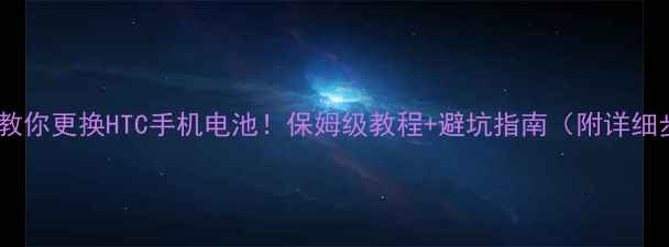 手把手教你更换HTC手机电池保姆级教程避坑指南附详细步骤图