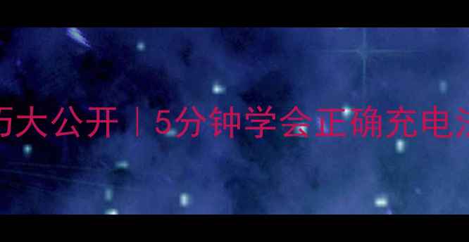 手机充电技巧大公开5分钟学会正确充电法避坑指南