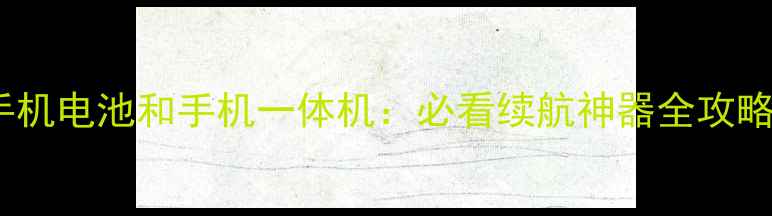 手机电池和手机一体机必看续航神器全攻略