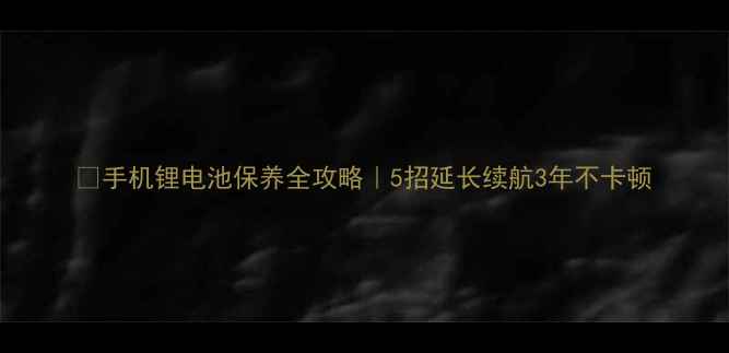手机锂电池保养全攻略5招延长续航3年不卡顿