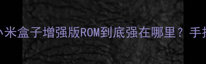 刷机党必看实测小米盒子增强版ROM到底强在哪里手把手教你升级不翻车