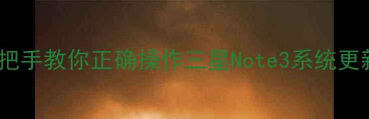 刷机前必看手把手教你正确操作三星Note3系统更新避免变砖风险
