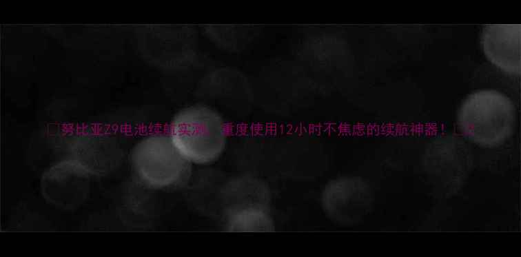 努比亚Z9电池续航实测重度使用12小时不焦虑的续航神器