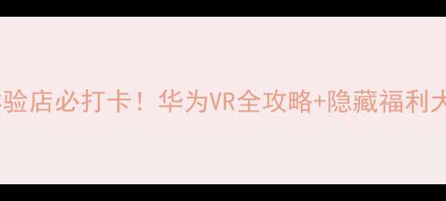 图片 🔥华为体验店必打卡！华为VR全攻略+隐藏福利大公开🔥2