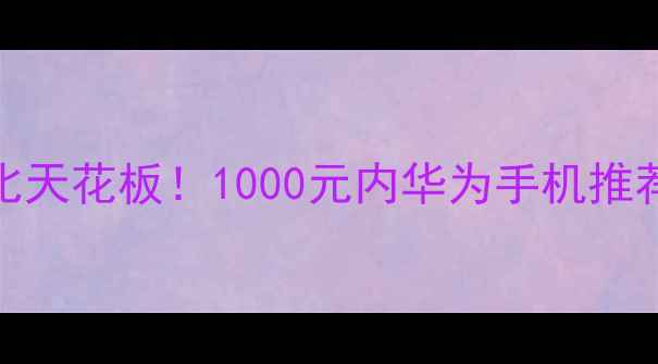 华为千元性价比天花板1000元内华为手机推荐清单最新款