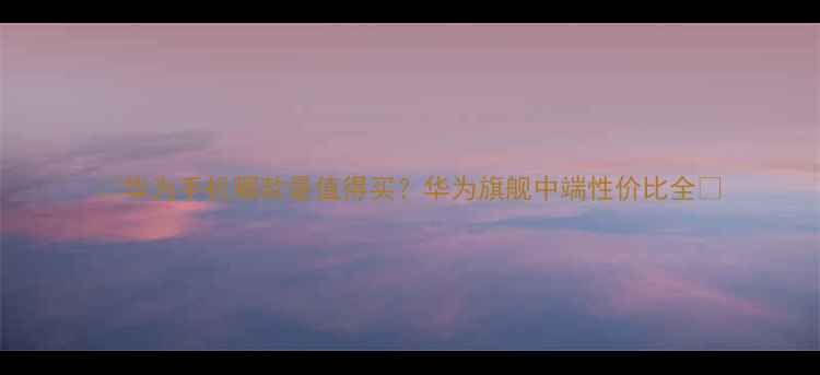 华为手机哪款最值得买华为旗舰中端性价比全