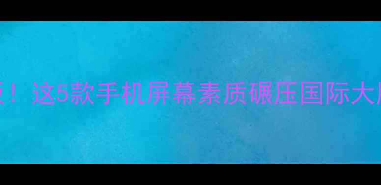 国产手机屏幕天花板这5款手机屏幕素质碾压国际大牌最后一位直接封神