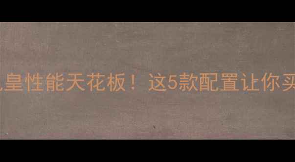 安卓旗舰机皇性能天花板这5款配置让你买机不踩坑