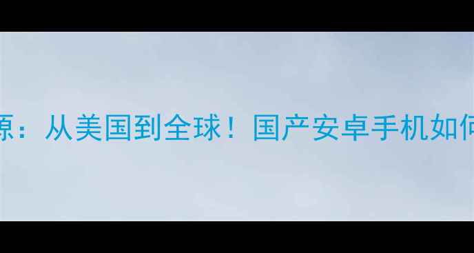 安卓系统起源从美国到全球国产安卓手机如何逆袭成王者