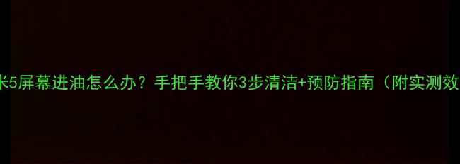 小米5屏幕进油怎么办手把手教你3步清洁预防指南附实测效果
